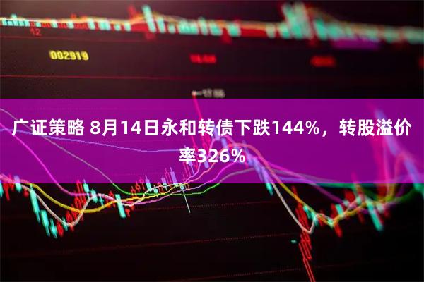 广证策略 8月14日永和转债下跌144%，转股溢价率326%