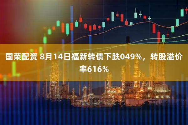 国荣配资 8月14日福新转债下跌049%，转股溢价率616%