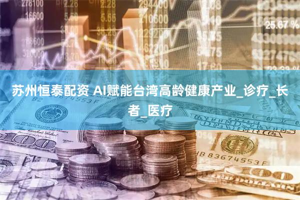 苏州恒泰配资 AI赋能台湾高龄健康产业_诊疗_长者_医疗