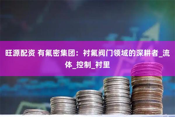 旺源配资 有氟密集团：衬氟阀门领域的深耕者_流体_控制_衬里