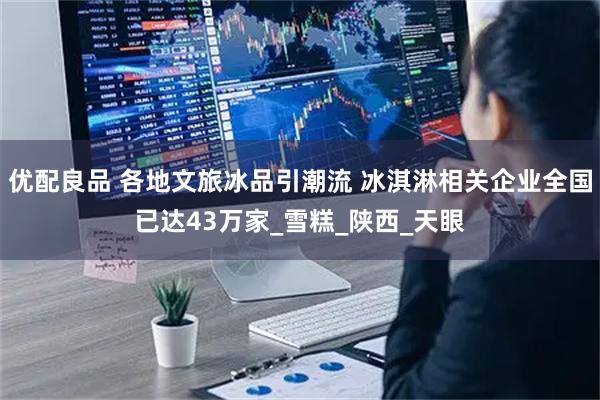 优配良品 各地文旅冰品引潮流 冰淇淋相关企业全国已达43万家_雪糕_陕西_天眼