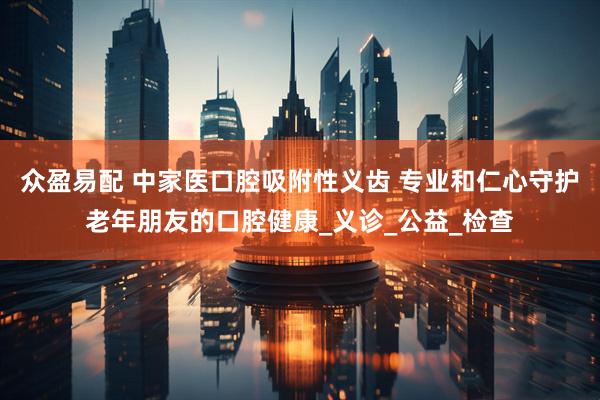 众盈易配 中家医口腔吸附性义齿 专业和仁心守护老年朋友的口腔健康_义诊_公益_检查