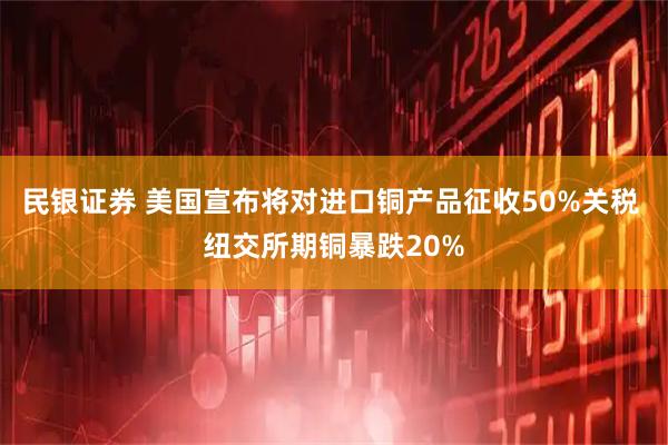民银证券 美国宣布将对进口铜产品征收50%关税 纽交所期铜暴跌20%