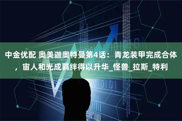 中金优配 奥美迦奥特曼第4话：青龙装甲完成合体，宙人和光成羁绊得以升华_怪兽_拉斯_特利