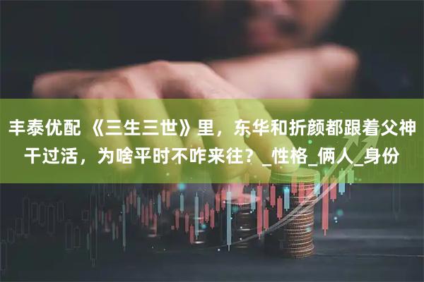 丰泰优配 《三生三世》里，东华和折颜都跟着父神干过活，为啥平时不咋来往？_性格_俩人_身份