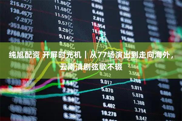 纯旭配资 开屏时光机｜从77场演出到走向海外，云南滇剧弦歌不辍