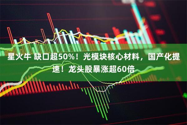 星火牛 缺口超50%！光模块核心材料，国产化提速！龙头股暴涨超60倍