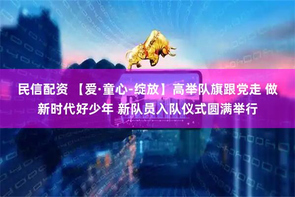民信配资 【爱·童心-绽放】高举队旗跟党走 做新时代好少年 新队员入队仪式圆满举行