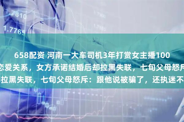 658配资 河南一大车司机3年打赏女主播100多万元，离婚后与其建立恋爱关系，女方承诺结婚后却拉黑失联，七旬父母怒斥：跟他说被骗了，还执迷不悟