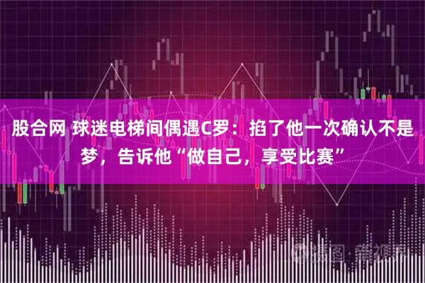 股合网 球迷电梯间偶遇C罗：掐了他一次确认不是梦，告诉他“做自己，享受比赛”