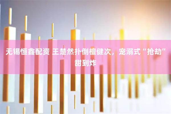 无锡恒鑫配资 王楚然扑倒檀健次，宠溺式“抢劫”甜到炸